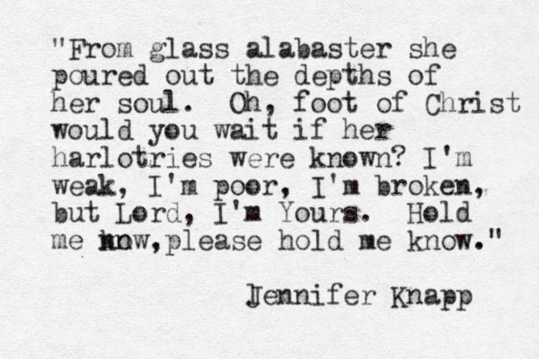 "From glass alabaster she poured out the depths of her soul. Oh, foot of Christ would you wait if her harlotries were known? I'm weak, I'm poor, I'm broken, but Lord, I'm Yours. Hold me kn now,please hold me know. ." l Jennifer Knapp 