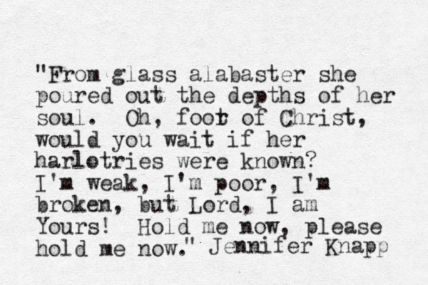 "From glass alabaster she poured out the depths of her soul. Oh, foor t of Christ, would you wait if her harlotries were known? I'm weak, I'm poor, I'm broken, but Lord, I am Yours! Hold me now, please hold me now. Jennifer Knapp "