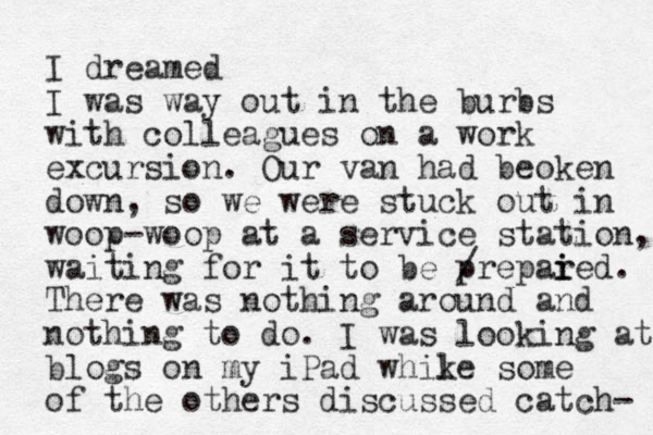 I dreamed I was way out in the burbs with colleagues on a work excursion. Our van had beoken down, so we were stuck out in woop-woop at a service station, waiting for it to be prepared. / i i There was nothing around and nothing to do. I was looking at blogs on my iPad whike some l of the others discussed catch- 