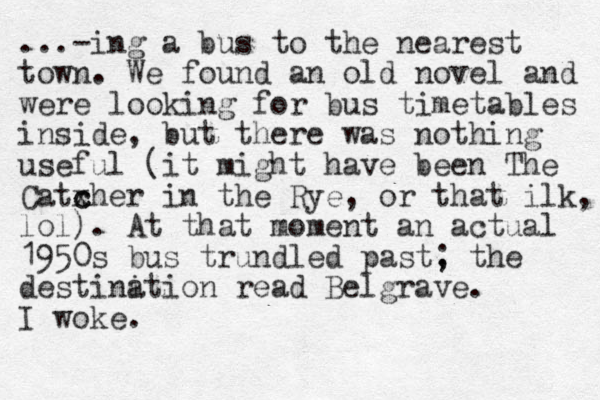 ...-ing a bus to the nearest town. We found an old novel and were looking for bus timetables inside, but there was nothing useful (it might have been The Catxher c c in the Rye, or that ilk, lol). At that moment a n actual 1950s bus trundled past, ; the destini ation read Belgrave. I woke.