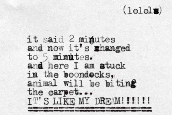 it said 2 mijutes n n and now it's xhanged c c to 5 minites u u . ans here d d I am atuck s s in the boondocks, animal will be bitinf g g the carpet... IT'S LIKE MY DREAM!! !!!! ======= ==== ============= (lololw s s s a) 