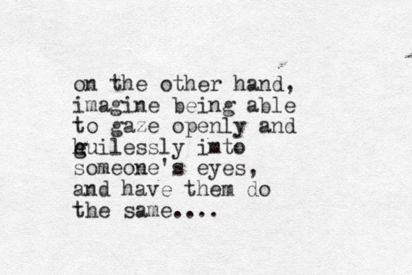 on the other hand, imagine being able to gaze openly and e h g guilessly imto someone's eyes, and have them do the same....