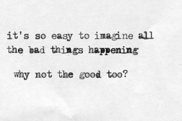 it's so easy to imagine all the he bad things happening ppenin why not the good too? 
