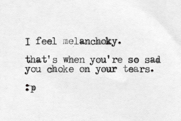 I feel melanchoky. that's when you're so sad you choke on your tears. :p