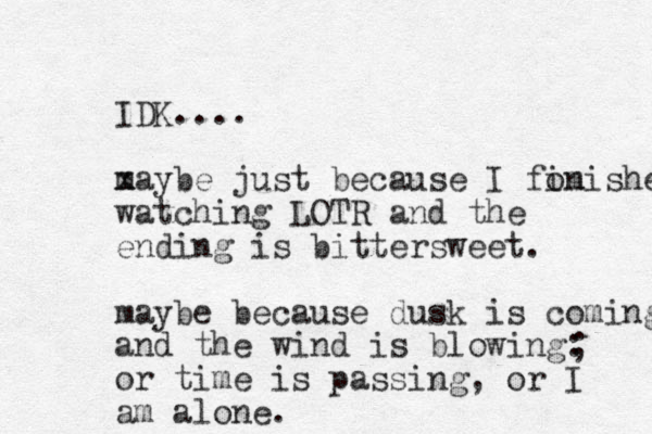 IDK.... x maybe just because I fom inished watching LOTR and the ending is bittersweet. maybe because dusk is coming and the wind is blowing: or time is passing, or I am alone. ; 