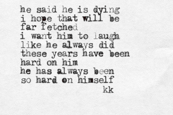he said he is dying i hope that will be far fetched i want him to laugh like he always did these years have been hard on him he has always been so hard on himself kk