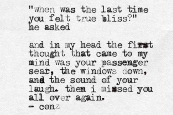 "when was the last time you felt true bliss?" he asked and in my head the first thought that came to my mind was your passenger sear t, the windows down, ans d d the sound of your laugh. then i missed you all over again. - conz