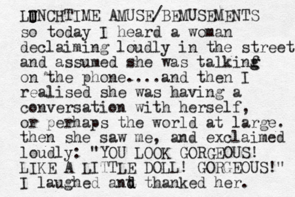 so today I heard a woman declaiming loudly in the street and assumed she was talkinf g g on the phone....and then I realised she was having a conversation with herself, or perhaps the world at large. the n she saw me, and exclaimed loudly: "YOU LOOK GORGEOUS! LIKE A LITTLE DOLL! GORGEOUS!" I laughed ant t d d d hanked her. LINCHTIME AMUSE/BEMUSEMENTS U U U U 