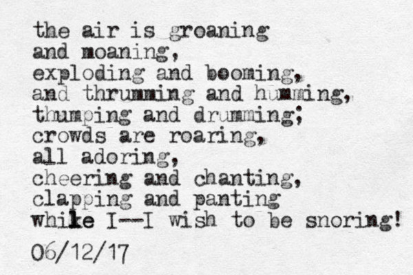 the air is groaning and moaning, exploding and booming, and thrumming and humming, thumping and drumming; crowds are roaring, all adoring , cheering and chanting, clapping and panting whike l l le I--I wish to be snoring! 06/12/17