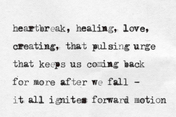 heartbreak, healing, love l e, creating, that pulsing urge e that keeps us coming back for more after we fall - it all ignites forward motion 