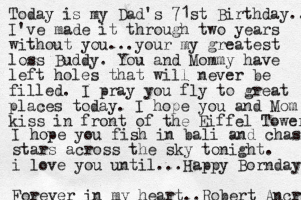 Today is my Dad's 71st Birthday.. I've made it through two years without you...your my greatest loss Buddy. You and Mommy have left holes that will never be filled. I pray you fly to great places today. I hope you and Mom kiss in front of the Eiffel Tower I hope you fish in bali and chase stars across the sky tonight. i love you until...Happy Bornday Forever in my heart..Robert Ancrum 