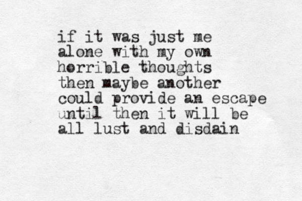 if it was just me alone with my own horrible thoughts then maybe another could provide an escape until then it will be all lust and disdain