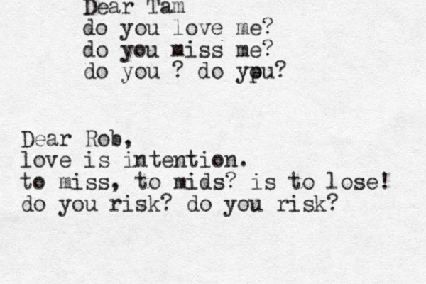 Dear Tam do you love me? do you miss me? do you ? do ypu o ? Dear Rob, love is intention. to miss, to mids? is to lose! do you risk? do you risk?
