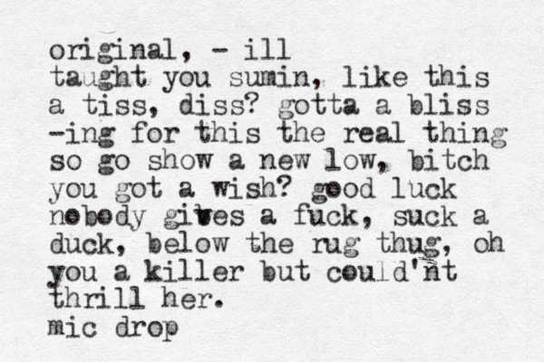 original, - ill taught you sumin, like this a tiss, diss? gotta a bliss -ing for this the real thing so go show a new low, bitch you got a wish? good luck nobody gib v ves a fuck, suck a duck, below the rug thug, oh you a killer but could'nt thrill her. mic drop