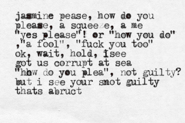jasmine pease, how do you please, a squeeze , a me "yes please"! or "how you do" ,"a fool", "fuck you too" ok, wait, hold, i I see got us corrupt at sea "hh ow do you plea", not guilty? but i see your snot guilty thats abruct