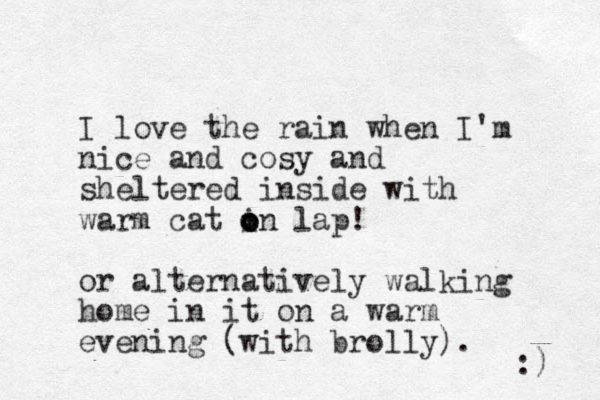 I love the rain when I'm nic e and cosy and sheltered inside with warm cat in l o o o ap! or alternatively walking home in it on a warm evening (with brolly). :) 