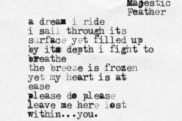 a dream i ride i sail through its surface yet filled up by its depth i fight to breathe the breeze is frozen yet my heart is at ease please do please leave me here lost within ...you. Mae j jestic Feather 