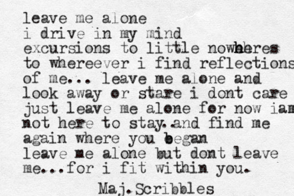 leave me alone i drive in my mind excursions to little nowehres h h he to whereeve r i find reflections of me... leave me alone and look away or stare i dont care just leave me alone for now iamm m not here to stay and find me again where you e b began leave me alone but dont leave me...for i fit within you. .. Maj. Scribbles 