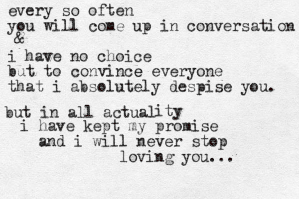every so often you will come up in conversation i have no choice but to convince e everyone that i absolutely despise you. & but in all actual ity i have kept my promise and i will never stop loving you... 