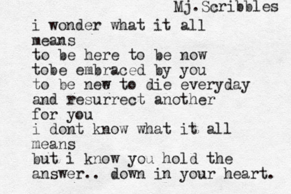 i wonder what it all means to be here to be now tobe embraced by you to be nee w to die everyday and resurrect another for you i dont know what it all means but i k o n w you hold the answer.. down in your heart. Mj.Scribbles 