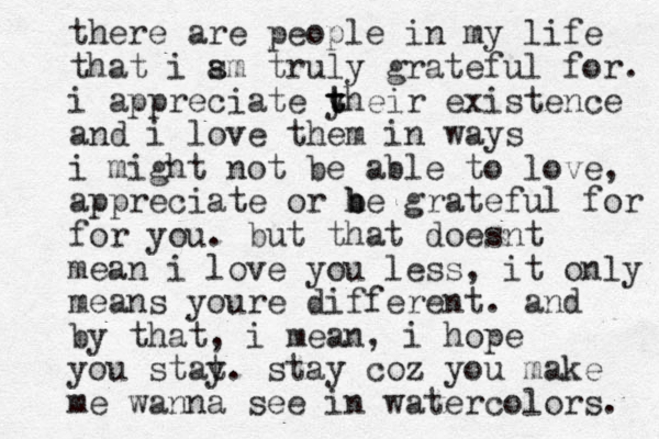 there are people in my life that i sm a truly grateful for. i appreciate yh t t t eir existence and i love them in ways i might not be able to love, appreciate or he b b grateful for for you. but that doesnt mean i love you less, it only means youre different. and by that, i mean, i hope you stat y. stay coz you make me wanna see in watercolors. 