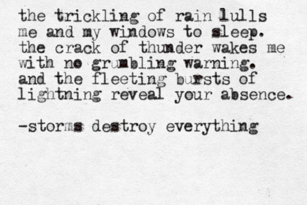 the trickling of rain lulls me and my windows to sleep. the crack of thunder wakes me with no grumbling warning. and the fleeting bursts of lightning reveal your absence. -storms destroy everything 