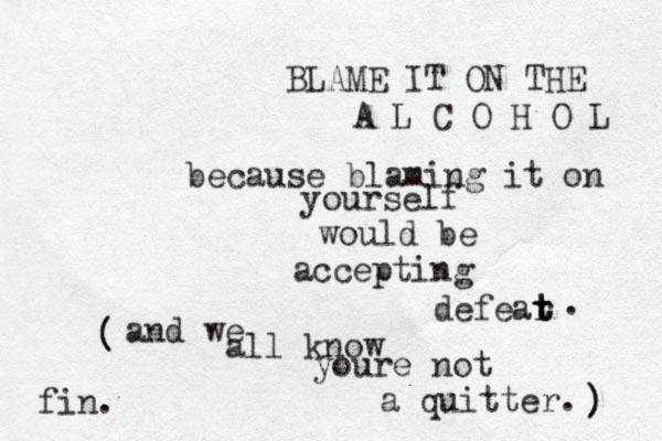BLAME IT ON THE A L C O H O L because blaming it on yourself would be accepting defear t t t . and we all know youre not a quitter. (())fin.