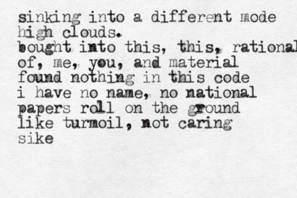 sinking into a different mode high clouds. bought into this, this, rational of, me, you, and material found nothing in this code i have no name, no national papers roll on the ground like turmoil, not caring sike