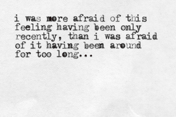 i was more afraid of this feeling having been only recently, than i was afraid of it having been around for too long...