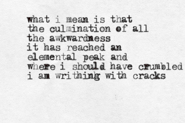 what i mean is that the culmination of all the awkwardness it has reached an elemental peak and where i should have crumbled i am writhinh g g with cracks 