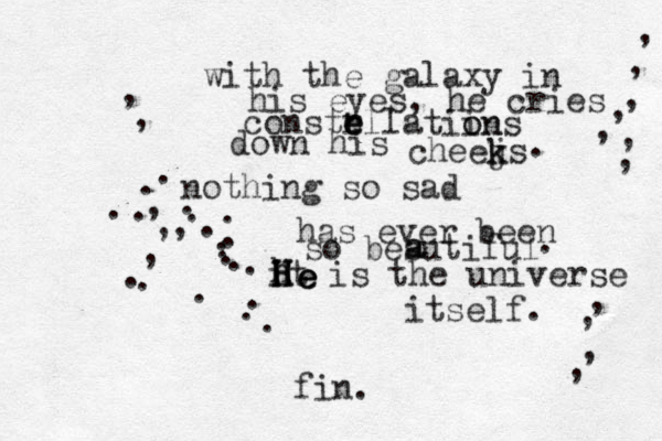 with the galaxy in his eyes, he cries constrlla e e e tiin o ons down his cheejs k k . nothing so sad has ever been so besutiful aa. it is the universe itself. ....................,,,,,,,,,,,,,,,,, fin. H hhHHHeee