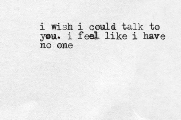i wish i could talk to you. i feel like i have no one