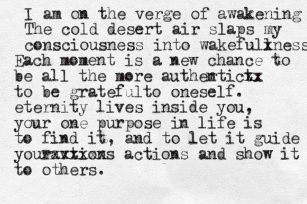 I am on the verge of awakening The cold desert air slaps my consciousness into wakefull xness Each moment is a new chance to be all the more auther ntic t xx to be gratefulto oneself. eternity lives inside you, your one purpose in life is to find it , and to let it guide youravtions xxxxxx actions and show it to others. 