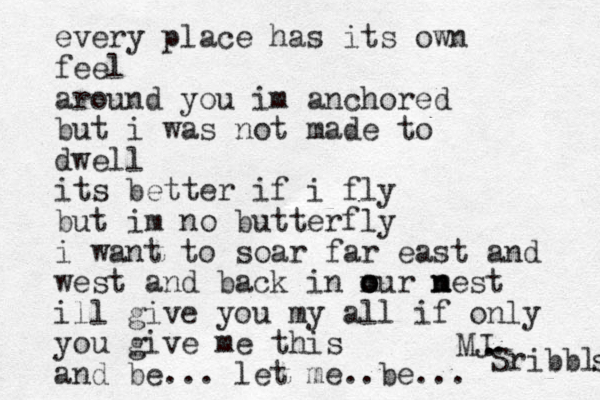 every place has its own feel around you im anchored but i was not made to dwell its better if i fly but im no butterfly i want to soar far east and west and back in m o our m o n nest ill give you my all if only you give me this and be... let me ..be... MJ. Sribbls s . . 