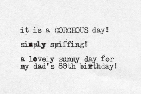 it is a GORGEOUS day! simply spiffing! a lovely sunny day for my dad's 88th birthday! 