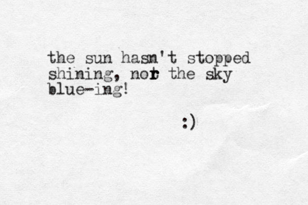 the sun hasn't stopped shining, not r r r r the sky blue-ing! :)