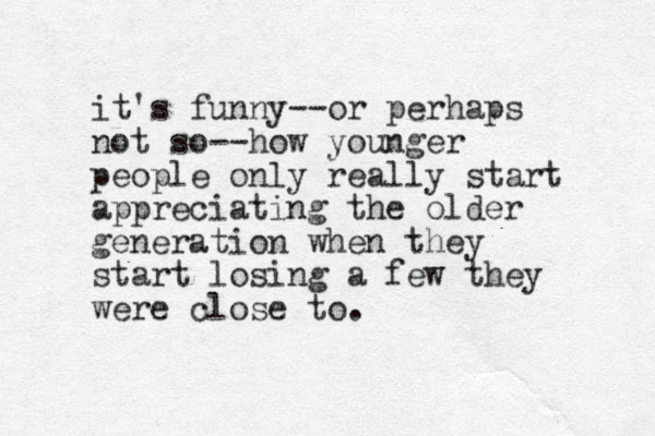 it's funny--or perhaps not so--how younger people only really start appreciating the older generation when they start losing a few they were close to.