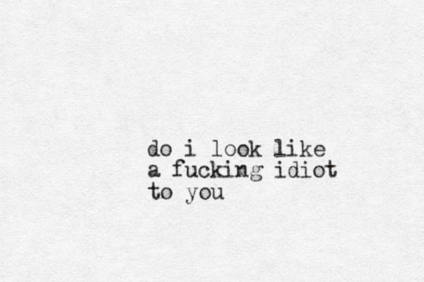 do i look like a fucking idiot to you