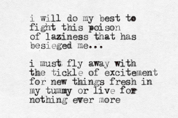 i will do my best to fight this poison of laziness that has besieged me... i must fly away with the tickle of excitement for new things fresh in my tummy or live for nothing ever more