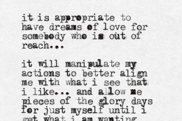 it is appropriate to have dreams of love for somebody who is out of reach... it will manipulate my actions to better align me with what i see that i like... and allow me pieces of the glory days for just myself until i get what i am wanting