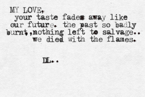 MY LOVE, your taste fades away like our future. the past so badly urnt b ,,nothing left to salvage.. we died with the flames. DL.. 