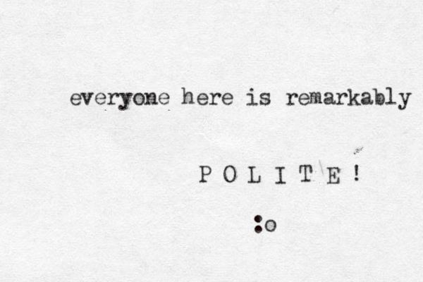 everyone here is remarkably P O L I T E ! :o