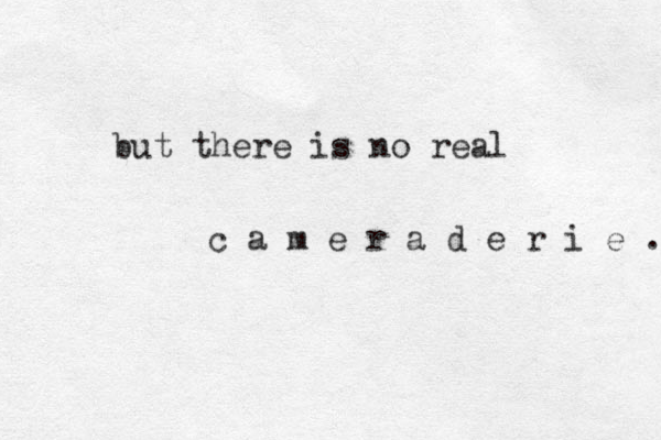 but there is no real c a m e r a d e r i e . 