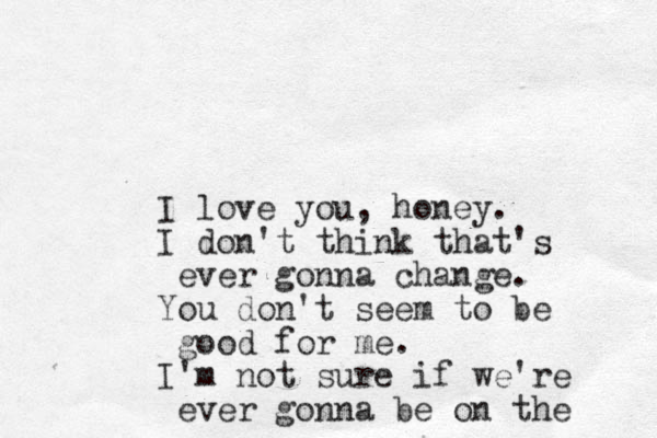 I love you, honey. I don't think that's ever gonna change. You don't seem to be good for me. I'm not sure if we're ever gonna be on the 