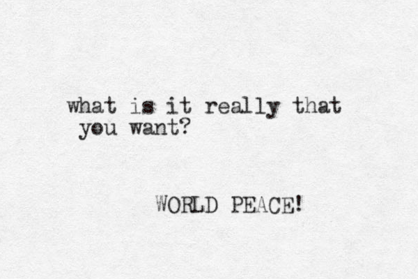 what is it really that you want? WORLD PEACE!