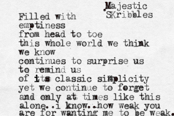Filled with emptiness from head to toe this whole world we think we know continues to surprise us to remind us of t i i its classic sinplicity yet we continue to forget m m and only at times like this alone..i know..how weak you are for wanting me to be weak. Majestic SKribbles . 