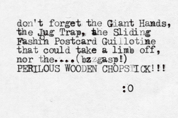 don't forget the Giant Hands, the Jug Trap, a the Sliding Fashin Postcard Guillotine that could take a limb off, nor the....(bzzgasp!) PERILOUS WOODEN CHOPSTICK!!! :0 0 o 