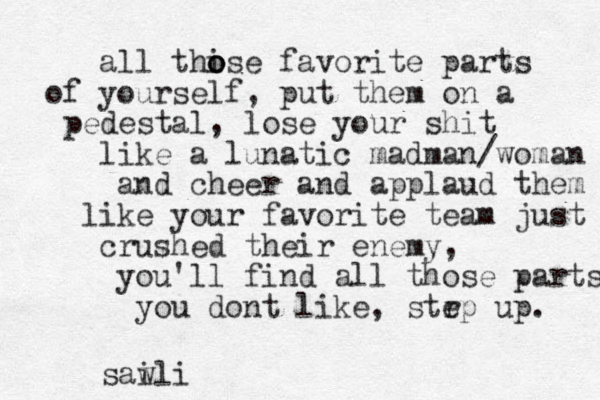 all thise o o o favorite parts of yourself, put them on a pedestal, lose your shit like a lunatic madman/woman and cheer and applaud them like your favorite team just crushed their enemy, you'll find all those parts you dont like, strp e up. saw ili 