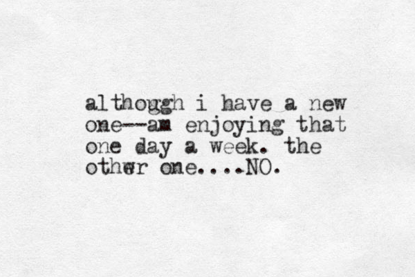 althog ugh i have a new one--am enjoying that one day a week. the othwr one e ....NO.