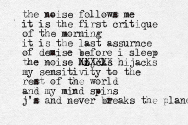 the noise follows me it is the first critique of the morning it is the last assurnce of demise before i sleep the noise ho i ijcl ks XXXXXX hijacks my sensitivity to the rest of the world and my mind spins j's and never breaks the plane 